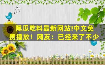 黑瓜吃料最新网站!中文免费播放！网友：已经来了不少